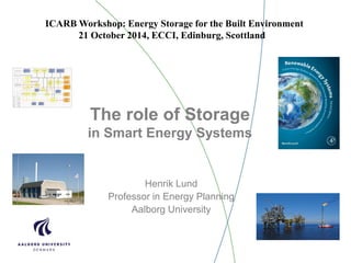 The role of Storage
in Smart Energy Systems
Henrik Lund
Professor in Energy Planning
Aalborg University
ICARB Workshop: Energy Storage for the Built Environment
21 October 2014, ECCI, Edinburg, Scottland
 