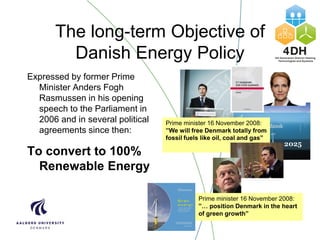 The long-term Objective of
Danish Energy Policy
Expressed by former Prime
Minister Anders Fogh
Rasmussen in his opening
speech to the Parliament in
2006 and in several political
agreements since then:
To convert to 100%
Renewable Energy
Prime minister 16 November 2008:
”We will free Denmark totally from
fossil fuels like oil, coal and gas”
Prime minister 16 November 2008:
”… position Denmark in the heart
of green growth”
 