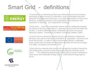 Smart Grid - definitions
“A smart grid is an electricity grid that uses information and communications
technology to gather and act on information, such as information about the
behaviors of suppliers and consumers, in an automated fashion to improve the
efficiency, reliability, economics, and sustainability of the production and
distribution of electricity.” (U.S. Department of Energy)
“Smart Grids … concerns an electricity network that can intelligently integrate
the actions of all users connected to it - generators, consumers and those that
do both - in order to efficiently deliver sustainable, economic and secure
electricity supplies.” (SmartGrids European Technology Platform, 2006).
“A Smart Grid is an electricity network that can cost efficiently integrate the
behaviour and actions of all users connected to it – generators, consumers and
those that do both – in order to ensure economically efficient, sustainable
power system with low losses and high levels of quality and security of supply
and safety.” (European Commission, 2011)
“Smart grids are networks that monitor and manage the transport of electricity
from all generation sources to meet the varying electricity demands of end
users” …. “The widespread deployment of smart grids is crucial to achieving a
more secure and sustainable energy future.” (International Energy Agency
2013).
 