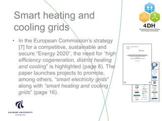 Smart heating and
cooling grids
• In the European Commission’s strategy
[7] for a competitive, sustainable and
secure “Energy 2020“, the need for “high
efficiency cogeneration, district heating
and cooling” is highlighted (page 8). The
paper launches projects to promote,
among others, “smart electricity grids”
along with “smart heating and cooling
grids” (page 16).
 
