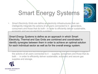 Smart Energy Systems
• Smart Electricity Grids are define as electricity infrastructures that can
intelligently integrate the actions of all users connected to it - generators,
consumers and those that do both - in order to efficiently deliver sustainable,
economic and secure electricity supplies.
• Smart Thermal Grids (District Heating and Cooling) is a network of pipes
connecting the buildings in a neighbourhood, town centre or whole city, so that
they can be served from a centralised plant as well as from a number of
distributed heat and/or cooling producing units including individual contributions
from the connected buildings.
• Gas Smart Grids are defined as gas infrastructures that can intelligent integrate
the actions of all users connected to it - supplies, consumers and those that do
both - in order to efficiently deliver sustainable, economic and secure gas
supplies and storage.
Smart Energy Systems is define as an approach in which Smart
Electricity, Thermal and Gas Grids are combined and coordinated to
identify synergies between them in order to achieve an optimal solution
for each individual sector as well as for the overall energy system.
 