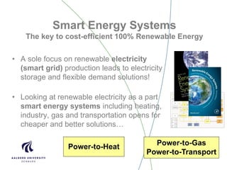 Smart Energy Systems
The key to cost-efficient 100% Renewable Energy
• A sole focus on renewable electricity
(smart grid) production leads to electricity
storage and flexible demand solutions!
• Looking at renewable electricity as a part
smart energy systems including heating,
industry, gas and transportation opens for
cheaper and better solutions…
Power-to-Heat
Power-to-Gas
Power-to-Transport
 