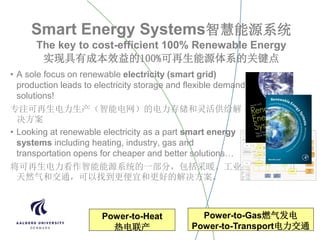 Smart Energy Systems智慧能源系统
The key to cost-efficient 100% Renewable Energy
实现具有成本效益的100%可再生能源体系的关键点
• A sole focus on renewable electricity (smart grid)
production leads to electricity storage and flexible demand
solutions!
专注可再生电力生产（智能电网）的电力存储和灵活供给解
决方案
• Looking at renewable electricity as a part smart energy
systems including heating, industry, gas and
transportation opens for cheaper and better solutions…
将可再生电力看作智能能源系统的一部分，包括采暖、工业、
天然气和交通，可以找到更便宜和更好的解决方案。
Power-to-Heat
热电联产
Power-to-Gas燃气发电
Power-to-Transport电力交通
 