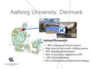 Aalborg University, Denmark
Jutland/Denmark:
• > 40% wind power (local owners)
• High share of the world’s offshore power
• 30% Distributed Generation
• 50% of electricity supplied by CHP
• >50% District Heating
• 10% of Natural Gas produced from Biogas
 