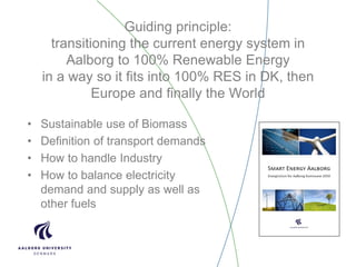 Guiding principle:
transitioning the current energy system in
Aalborg to 100% Renewable Energy
in a way so it fits into 100% RES in DK, then
Europe and finally the World
• Sustainable use of Biomass
• Definition of transport demands
• How to handle Industry
• How to balance electricity
demand and supply as well as
other fuels
 