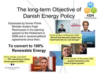 The long-term Objective of
Danish Energy Policy
Expressed by former Prime
Minister Anders Fogh
Rasmussen in his opening
speech to the Parliament in
2006 and in several political
agreements since then:
To convert to 100%
Renewable Energy
Prime minister 16 November 2008:
”We will free Denmark totally from
fossil fuels like oil, coal and gas”
Prime minister June 2019:
”… 70% reductions in Green
House gases by 2030..”
Prime minister 16 November 2008:
”… position Denmark in the
heart of green growth”
 
