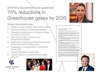 2019 New Government and agreement:
70% reductions in
Greenhouse gases by 2030
Climate Law and Action plan:
1. Energy savings in among others public buildings
2. National Strategy for Sustainable buildings
3. Strategy for electrification of transport, industry
and society in general
4. More funds for green research and
demonstration projects
5. Assessment of Danish and North Sea countries
mutual expansion of offshore wind
6. Investigation of energy island of 10 GW wind
before 2030
7. Support afforestation (new forest)
8. Climate adoption via coordination of coastal
protection
 