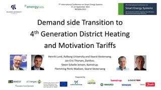 Demand side Transition to
4th Generation District Heating
and Motivation Tariffs
Henrik Lund, Aalborg University and Vaarst Vestervang.
Jan Eric Thorsen, Danfoss.
Steen Schelle Jensen, Kamstrup.
Flemming Pentz Madsen, Vaarst Vestervang
Powered by
7th International Conference on Smart Energy Systems
21-22 September 2021
#SESAAU2021
Funded by the European Union’s
Horizon 2020 Research and
Innovation Programme under
Grant Agreement no. 846463
 