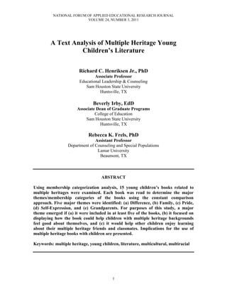 NATIONAL FORUM OF APPLIED EDUCATIONAL RESEARCH JOURNAL
VOLUME 24, NUMBER 3, 2011
1
A Text Analysis of Multiple Heritage Young
Children’s Literature
Richard C. Henriksen Jr., PhD
Associate Professor
Educational Leadership & Counseling
Sam Houston State University
Huntsville, TX
Beverly Irby, EdD
Associate Dean of Graduate Programs
College of Education
Sam Houston State University
Huntsville, TX
Rebecca K. Frels, PhD
Assistant Professor
Department of Counseling and Special Populations
Lamar University
Beaumont, TX
ABSTRACT
Using membership categorization analysis, 15 young children’s books related to
multiple heritages were examined. Each book was read to determine the major
themes/membership categories of the books using the constant comparison
approach. Five major themes were identified: (a) Difference, (b) Family, (c) Pride,
(d) Self-Expression, and (e) Grandparents. For purposes of this study, a major
theme emerged if (a) it were included in at least five of the books, (b) it focused on
displaying how the book could help children with multiple heritage backgrounds
feel good about themselves, and (c) it would help other children enjoy learning
about their multiple heritage friends and classmates. Implications for the use of
multiple heritage books with children are presented.
Keywords: multiple heritage, young children, literature, multicultural, multiracial
 