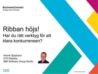 © 2014 IBM Corporation 
BusinessConnect 
A New Era of Smart 
Ribban höjs! 
Har du rätt verktyg för att 
klara konkurrensen? 
Henrik Sjöstrand 
CTO Mobility 
IBM Software Group Nordic 
 