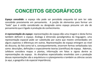 CONCEITOS GEOGRÁFICOS
Espaço concebido: o espaço não pode ser percebido enquanto tal sem ter sido
concebido previamente em pensamento. A junção de elementos para formar um
“todo” que é então considerado ou designado como espaço presume um ato de
pensamento que é ligado à produção do conhecimento.
A representação do espaço: representações do espaço dão uma imagem e desta forma
também definem o espaço. Análoga à dimensão paradigmática da linguagem, uma
representação espacial pode ser substituída por outra que mostre similaridades em
alguns aspectos e diferenças em outros. Representações do espaço emergem ao nível
do discurso, da fala como tal e, consequentemente, encerram formas verbalizadas tais
como: descrições, definições e especialmente teorias (científicas) do espaço. Ademais,
Lefebvre considera mapas e plantas, informação em fotos e signos dentre as
representações do espaço. As disciplinas especializadas envolvidas com a produção
dessas representações são a arquitetura e o planejamento e também as ciências sociais
(e aqui, a geografia é de especial importância).
 