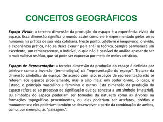 CONCEITOS GEOGRÁFICOS
Espaço Vivido: a terceira dimensão da produção do espaço é a experiência vivida do
espaço. Essa dimensão significa o mundo assim como ele é experimentado pelos seres
humanos na prática de sua vida cotidiana. Neste ponto, Lefebvre é inequívoco: o vivido,
a experiência prática, não se deixa exaurir pela análise teórica. Sempre permanece um
excedente, um remanescente, o indizível, o que não é passível de análise apesar de ser
o mais valioso resíduo, que só pode ser expresso por meio de meios artísticos.
Espaços de Representação: a terceira dimensão da produção do espaço é definida por
Lefebvre como a inversão (terminológica) da “representação do espaço”. Trata-se da
dimensão simbólica do espaço. De acordo com isso, espaços de representação não se
referem aos espaços propriamente, mas a algo mais: um poder divino, o logos, o
Estado, o princípio masculino e feminino e outros. Esta dimensão da produção do
espaço refere-se ao processo de significação que se conecta a um símbolo (material).
Os símbolos do espaço poderiam ser tomados da natureza como as árvores ou
formações topográficas proeminentes, ou eles poderiam ser artefatos, prédios e
monumentos; eles poderiam também se desenvolver a partir da combinação de ambos,
como, por exemplo, as “paisagens”.
 
