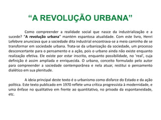 “A REVOLUÇÃO URBANA”
Como compreender a realidade social que nasce da industrialização e a
sucede? “A revolução urbana” mantém espantosa atualidade. Com este livro, Henri
Lefebvre anunciava que a sociedade dita industrial encontrava-se a meio caminho de se
transformar em sociedade urbana. Trata-se da urbanização da sociedade, um processo
desconcertante para o pensamento e a ação, pois o urbano ainda não existe enquanto
realização efetiva. Ele existe por estar inscrito, enquanto possibilidade, no 'real', cuja
definição é assim ampliada e enriquecida. O urbano, conceito formulado pelo autor
para compreender a sociedade contemporânea e nela atuar, restitui o pensamento
dialético em sua plenitude.
A ideia principal deste texto é o urbanismo como disfarce do Estado e da ação
política. Este texto publicado em 1970 reflete uma crítica progressista à modernidade, e
uma ênfase no qualitativo em frente ao quantitativo, no privado da espontaneidade,
etc.
 
