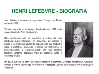 Henri Lefebvre nasceu em Hagetmau, França, em 16 de
junho de 1901.
Filósofo marxista e sociólogo. Graduado em 1920 pela
Universidade de Paris (Sorbonne).
Mais conhecido por ser pioneiro à crítica da vida
cotidiana, para introduzir os conceitos de direito à
cidade e a produção social de espaço, por seu trabalho
sobre a dialética, alienação e crítica ao stalinismo, o
existencialismo, e estruturalismo. Em sua carreira
prolífica, Lefebvre escreveu mais de sessenta livros e
trezentos artigos.
HENRI LEFEBVRE - BIOGRAFIA
Em 1924, juntou-se com Paul Nizan, Norbert Guterman, Georges Friedmann, Georges
Politzer e Pierre Morhange formando o “Filosofias”, grupo que buscava uma Revolução
Filosófica
 