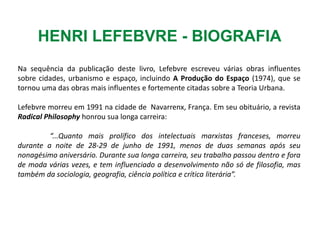 Na sequência da publicação deste livro, Lefebvre escreveu várias obras influentes
sobre cidades, urbanismo e espaço, incluindo A Produção do Espaço (1974), que se
tornou uma das obras mais influentes e fortemente citadas sobre a Teoria Urbana.
Lefebvre morreu em 1991 na cidade de Navarrenx, França. Em seu obituário, a revista
Radical Philosophy honrou sua longa carreira:
“...Quanto mais prolífico dos intelectuais marxistas franceses, morreu
durante a noite de 28-29 de junho de 1991, menos de duas semanas após seu
nonagésimo aniversário. Durante sua longa carreira, seu trabalho passou dentro e fora
de moda várias vezes, e tem influenciado a desenvolvimento não só de filosofia, mas
também da sociologia, geografia, ciência política e crítica literária”.
HENRI LEFEBVRE - BIOGRAFIA
 