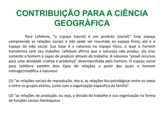 CONTRIBUIÇÃO PARA A CIÊNCIA
GEOGRÁFICA
Para Lefebvre, “o espaço (social) é um produto (social)”. Este espaço
compreende as relações sociais e não pode ser resumido ao espaço físico; ele é o
espaço da vida social. Sua base é a natureza ou espaço físico, o qual o homem
transforma com seu trabalho. Lefebvre afirma que a natureza não produz, ela cria;
somente o homem é capaz de produzir através do trabalho. A natureza “provê recursos
para uma atividade criativa e produtiva” desempenhada pelo homem. O espaço social
para Lefebvre contém dois tipos de relações a partir das quais o homem
interage/modifica a natureza:
(1) “as relações sociais de reprodução, isto é, as relações bio-psicológicas entre os sexos
e entre os grupos etários, junto com a organização específica da família”.
(2) “as relações de produção, ou seja, a divisão do trabalho e sua organização na forma
de funções sociais hierárquicas
 