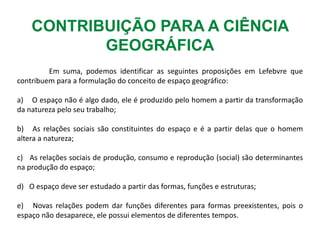 CONTRIBUIÇÃO PARA A CIÊNCIA
GEOGRÁFICA
Em suma, podemos identificar as seguintes proposições em Lefebvre que
contribuem para a formulação do conceito de espaço geográfico:
a) O espaço não é algo dado, ele é produzido pelo homem a partir da transformação
da natureza pelo seu trabalho;
b) As relações sociais são constituintes do espaço e é a partir delas que o homem
altera a natureza;
c) As relações sociais de produção, consumo e reprodução (social) são determinantes
na produção do espaço;
d) O espaço deve ser estudado a partir das formas, funções e estruturas;
e) Novas relações podem dar funções diferentes para formas preexistentes, pois o
espaço não desaparece, ele possui elementos de diferentes tempos.
 