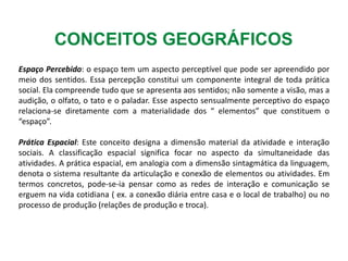 CONCEITOS GEOGRÁFICOS
Espaço Percebido: o espaço tem um aspecto perceptível que pode ser apreendido por
meio dos sentidos. Essa percepção constitui um componente integral de toda prática
social. Ela compreende tudo que se apresenta aos sentidos; não somente a visão, mas a
audição, o olfato, o tato e o paladar. Esse aspecto sensualmente perceptivo do espaço
relaciona-se diretamente com a materialidade dos “ elementos” que constituem o
“espaço”.
Prática Espacial: Este conceito designa a dimensão material da atividade e interação
sociais. A classificação espacial significa focar no aspecto da simultaneidade das
atividades. A prática espacial, em analogia com a dimensão sintagmática da linguagem,
denota o sistema resultante da articulação e conexão de elementos ou atividades. Em
termos concretos, pode-se-ia pensar como as redes de interação e comunicação se
erguem na vida cotidiana ( ex. a conexão diária entre casa e o local de trabalho) ou no
processo de produção (relações de produção e troca).
 