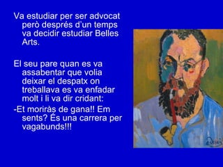 Va estudiar per ser advocat però després d’un temps va decidir estudiar Belles Arts. El seu pare quan es va assabentar que volia deixar el despatx on treballava es va enfadar molt i li va dir cridant: -Et moriràs de gana!! Em sents? És una carrera per vagabunds!!! 