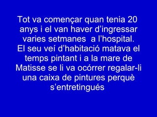 Tot va començar quan tenia 20  anys i el van haver d’ingressar varies setmanes  a l’hospital. El seu veí d’habitació matava el temps pintant i a la mare de Matisse se li va ocórrer regalar-li una caixa de pintures perquè s’entretingués   