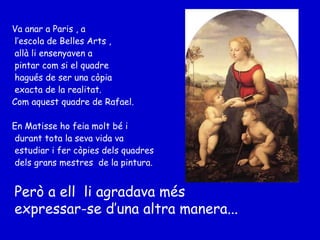 Va anar a Paris , a l’escola de Belles Arts ,  allà li ensenyaven a pintar com si el quadre hagués de ser una còpia exacta de la realitat.  Com aquest quadre de Rafael. En Matisse ho feia molt bé i durant tota la seva vida va estudiar i fer còpies dels quadres dels grans mestres  de la pintura. Però a ell  li agradava més expressar-se d’una altra manera... 