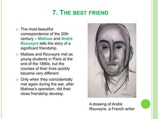 7. THE BEST FRIEND
 The most beautiful
correspondence of the 20th
century – Matisse and André
Rouveyre tells the story of a
significant friendship.
 Matisse and Rouveyre met as
young students in Paris at the
end of the 1890s, but the
courses of their lives quickly
became very different.
 Only when they coincidentally
met again during the war, after
Matisse’s operation, did their
close friendship develop.
A drawing of André
Rouveyre, a French writer
 