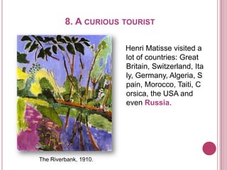 8. A CURIOUS TOURIST
Henri Matisse visited a
lot of countries: Great
Britain, Switzerland, Ita
ly, Germany, Algeria, S
pain, Morocco, Taiti, C
orsica, the USA and
even Russia.
The Riverbank, 1910.
 