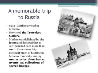 A memorable trip
to Russia
• 1911 - Matisse arrived in
Moscow.
• He visited the Tretyakov
Gallery.
• Matisse was delighted by the
icons and declared that to
see them had been more than
worth the arduous trip.
• He spent much of his time in
Moscow frantically visiting
monasteries, churches, co
nvents, and collections of
sacred images.
 