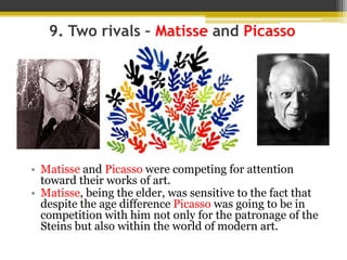 9. Two rivals – Matisse and Picasso
• Matisse and Picasso were competing for attention
toward their works of art.
• Matisse, being the elder, was sensitive to the fact that
despite the age difference Picasso was going to be in
competition with him not only for the patronage of the
Steins but also within the world of modern art.
 