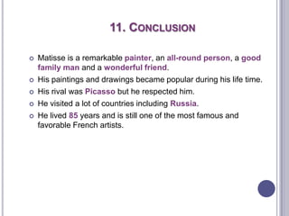 11. CONCLUSION
 Matisse is a remarkable painter, an all-round person, a good
family man and a wonderful friend.
 His paintings and drawings became popular during his life time.
 His rival was Picasso but he respected him.
 He visited a lot of countries including Russia.
 He lived 85 years and is still one of the most famous and
favorable French artists.
 