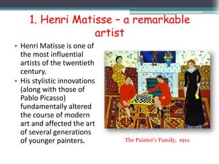 1. Henri Matisse – a remarkable
artist
• Henri Matisse is one of
the most influential
artists of the twentieth
century.
• His stylistic innovations
(along with those of
Pablo Picasso)
fundamentally altered
the course of modern
art and affected the art
of several generations
of younger painters. The Painter’s Family, 1911.
 