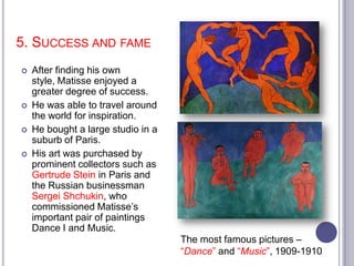 5. SUCCESS AND FAME
 After finding his own
style, Matisse enjoyed a
greater degree of success.
 He was able to travel around
the world for inspiration.
 He bought a large studio in a
suburb of Paris.
 His art was purchased by
prominent collectors such as
Gertrude Stein in Paris and
the Russian businessman
Sergei Shchukin, who
commissioned Matisse’s
important pair of paintings
Dance I and Music.
The most famous pictures –
“Dance” and “Music”, 1909-1910
 