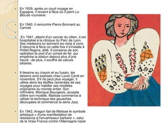  En 1939, après un court voyage en
Espagne, il revient à Nice où il peint La
Blouse roumaine.
 En 1940, il rencontre Pierre Bonnard au
Cannet.

 .En 1941, atteint d'un cancer du côlon, il est
hospitalisé à la clinique du Parc de Lyon.
Ses médecins lui donnent six mois à vivre.
Il retourne à Nice où cette fois il s'installe à
l'hôtel Regina, alité. Il conserve de son
opération le port d'un corset de fer, qui
empêche la station debout plus d'une
heure ; de plus, il souffre de calculs
biliaires.
 Il dessine au crayon et au fusain, les
dessins sont exposés chez Louis Carré en
novembre. S'il ne peut plus voyager, il
utilise alors les étoffes ramenées de ses
voyages pour habiller ses modèles
originaires du monde entier. Son
infirmière, Monique Bourgeois, accepte
d'être son modèle. Matisse commence à
utiliser la technique des gouaches
découpées et commence la série Jazz.
 En 1942, Aragon fait de Matisse le symbole
artistique « d'une manifestation de
résistance à l'envahisseur barbare », celui
de la Vraie France contre l'Allemagne nazie
 