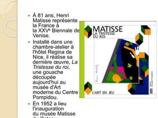  À 81 ans, Henri
Matisse représente
la France à
la XXVe Biennale de
Venise.
 Installé dans une
chambre-atelier à
l'hôtel Regina de
Nice, il réalise sa
dernière œuvre, La
Tristesse du roi,
une gouache
découpée
aujourd'hui au
musée d'Art
moderne du Centre
Pompidou.
 En 1952 a lieu
l'inauguration
du musée Matisse
 