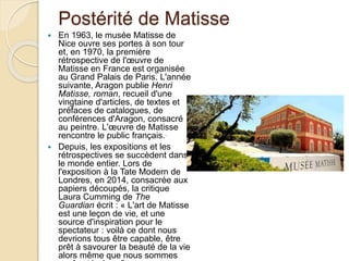 Postérité de Matisse
 En 1963, le musée Matisse de
Nice ouvre ses portes à son tour
et, en 1970, la première
rétrospective de l'œuvre de
Matisse en France est organisée
au Grand Palais de Paris. L'année
suivante, Aragon publie Henri
Matisse, roman, recueil d'une
vingtaine d'articles, de textes et
préfaces de catalogues, de
conférences d'Aragon, consacré
au peintre. L'œuvre de Matisse
rencontre le public français..
 Depuis, les expositions et les
rétrospectives se succèdent dans
le monde entier. Lors de
l'exposition à la Tate Modern de
Londres, en 2014, consacrée aux
papiers découpés, la critique
Laura Cumming de The
Guardian écrit : « L'art de Matisse
est une leçon de vie, et une
source d'inspiration pour le
spectateur : voilà ce dont nous
devrions tous être capable, être
prêt à savourer la beauté de la vie
alors même que nous sommes
 