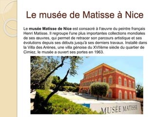 Le musée de Matisse à Nice
Le musée Matisse de Nice est consacré à l'œuvre du peintre français
Henri Matisse. Il regroupe l'une plus importantes collections mondiales
de ses œuvres, qui permet de retracer son parcours artistique et ses
évolutions depuis ses débuts jusqu'à ses derniers travaux. Installé dans
la Villa des Arènes, une villa génoise du XVIIème siècle du quartier de
Cimiez, le musée a ouvert ses portes en 1963.
 