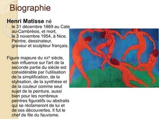 Biographie
Henri Matisse né
le 31 décembre 1869 au Cate
au-Cambrésis, et mort,
le 3 novembre 1954, à Nice.
Peintre, dessinateur,
graveur et sculpteur français.
Figure majeure du XXe siècle,
son influence sur l'art de la
seconde partie du siècle est
considérable par l'utilisation
de la simplification, de la
stylisation, de la synthèse et
de la couleur comme seul
sujet de la peinture, aussi
bien pour les nombreux
peintres figuratifs ou abstraits
qui se réclameront de lui et
de ses découvertes. Il fut le
chef de file du fauvisme.
 