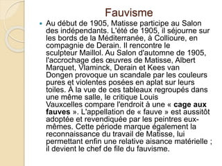 Fauvisme
 Au début de 1905, Matisse participe au Salon
des indépendants. L'été de 1905, il séjourne sur
les bords de la Méditerranée, à Collioure, en
compagnie de Derain. Il rencontre le
sculpteur Maillol. Au Salon d'automne de 1905,
l'accrochage des œuvres de Matisse, Albert
Marquet, Vlaminck, Derain et Kees van
Dongen provoque un scandale par les couleurs
pures et violentes posées en aplat sur leurs
toiles. À la vue de ces tableaux regroupés dans
une même salle, le critique Louis
Vauxcelles compare l'endroit à une « cage aux
fauves ». L'appellation de « fauve » est aussitôt
adoptée et revendiquée par les peintres eux-
mêmes. Cette période marque également la
reconnaissance du travail de Matisse, lui
permettant enfin une relative aisance matérielle ;
il devient le chef de file du fauvisme.
 
