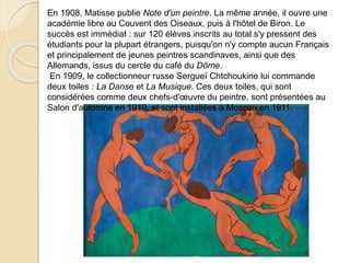 En 1908, Matisse publie Note d'un peintre. La même année, il ouvre une
académie libre au Couvent des Oiseaux, puis à l'hôtel de Biron. Le
succès est immédiat : sur 120 élèves inscrits au total s'y pressent des
étudiants pour la plupart étrangers, puisqu'on n'y compte aucun Français
et principalement de jeunes peintres scandinaves, ainsi que des
Allemands, issus du cercle du café du Dôme.
En 1909, le collectionneur russe Sergueï Chtchoukine lui commande
deux toiles : La Danse et La Musique. Ces deux toiles, qui sont
considérées comme deux chefs-d'œuvre du peintre, sont présentées au
Salon d'automne en 1910, et sont installées à Moscou en 1911.
 