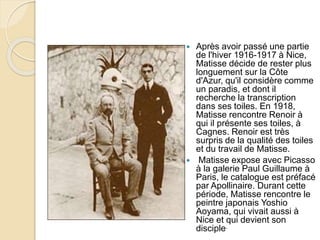  Après avoir passé une partie
de l'hiver 1916-1917 à Nice,
Matisse décide de rester plus
longuement sur la Côte
d'Azur, qu'il considère comme
un paradis, et dont il
recherche la transcription
dans ses toiles. En 1918,
Matisse rencontre Renoir à
qui il présente ses toiles, à
Cagnes. Renoir est très
surpris de la qualité des toiles
et du travail de Matisse.
 Matisse expose avec Picasso
à la galerie Paul Guillaume à
Paris, le catalogue est préfacé
par Apollinaire. Durant cette
période, Matisse rencontre le
peintre japonais Yoshio
Aoyama, qui vivait aussi à
Nice et qui devient son
disciple.
 