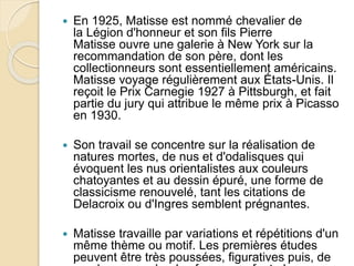  En 1925, Matisse est nommé chevalier de
la Légion d'honneur et son fils Pierre
Matisse ouvre une galerie à New York sur la
recommandation de son père, dont les
collectionneurs sont essentiellement américains.
Matisse voyage régulièrement aux États-Unis. Il
reçoit le Prix Carnegie 1927 à Pittsburgh, et fait
partie du jury qui attribue le même prix à Picasso
en 1930.
 Son travail se concentre sur la réalisation de
natures mortes, de nus et d'odalisques qui
évoquent les nus orientalistes aux couleurs
chatoyantes et au dessin épuré, une forme de
classicisme renouvelé, tant les citations de
Delacroix ou d'Ingres semblent prégnantes.
 Matisse travaille par variations et répétitions d'un
même thème ou motif. Les premières études
peuvent être très poussées, figuratives puis, de
 