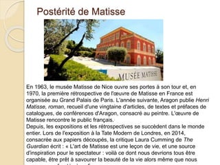 Postérité de Matisse
En 1963, le musée Matisse de Nice ouvre ses portes à son tour et, en
1970, la première rétrospective de l'œuvre de Matisse en France est
organisée au Grand Palais de Paris. L'année suivante, Aragon publie Henri
Matisse, roman, recueil d'une vingtaine d'articles, de textes et préfaces de
catalogues, de conférences d'Aragon, consacré au peintre. L'œuvre de
Matisse rencontre le public français..
Depuis, les expositions et les rétrospectives se succèdent dans le monde
entier. Lors de l'exposition à la Tate Modern de Londres, en 2014,
consacrée aux papiers découpés, la critique Laura Cumming de The
Guardian écrit : « L'art de Matisse est une leçon de vie, et une source
d'inspiration pour le spectateur : voilà ce dont nous devrions tous être
capable, être prêt à savourer la beauté de la vie alors même que nous
 