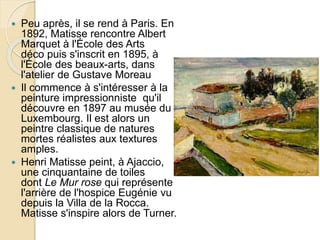  Peu après, il se rend à Paris. En
1892, Matisse rencontre Albert
Marquet à l'École des Arts
déco puis s'inscrit en 1895, à
l'École des beaux-arts, dans
l'atelier de Gustave Moreau
 Il commence à s'intéresser à la
peinture impressionniste qu'il
découvre en 1897 au musée du
Luxembourg. Il est alors un
peintre classique de natures
mortes réalistes aux textures
amples.
 Henri Matisse peint, à Ajaccio,
une cinquantaine de toiles
dont Le Mur rose qui représente
l'arrière de l'hospice Eugénie vu
depuis la Villa de la Rocca.
Matisse s'inspire alors de Turner.
 