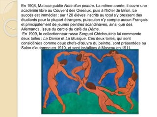 En 1908, Matisse publie Note d'un peintre. La même année, il ouvre une
académie libre au Couvent des Oiseaux, puis à l'hôtel de Biron. Le
succès est immédiat : sur 120 élèves inscrits au total s'y pressent des
étudiants pour la plupart étrangers, puisqu'on n'y compte aucun Français
et principalement de jeunes peintres scandinaves, ainsi que des
Allemands, issus du cercle du café du Dôme.
En 1909, le collectionneur russe Sergueï Chtchoukine lui commande
deux toiles : La Danse et La Musique. Ces deux toiles, qui sont
considérées comme deux chefs-d'œuvre du peintre, sont présentées au
Salon d'automne en 1910, et sont installées à Moscou en 1911.
 