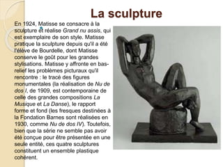 La sculpture

En 1924, Matisse se consacre à la
sculpture et réalise Grand nu assis, qui
est exemplaire de son style. Matisse
pratique la sculpture depuis qu'il a été
l'élève de Bourdelle, dont Matisse
conserve le goût pour les grandes
stylisations. Matisse y affronte en bas-
relief les problèmes picturaux qu'il
rencontre : le tracé des figures
monumentales (la réalisation de Nu de
dos I, de 1909, est contemporaine de
celle des grandes compositions La
Musique et La Danse), le rapport
forme et fond (les fresques destinées à
la Fondation Barnes sont réalisées en
1930, comme Nu de dos IV). Toutefois,
bien que la série ne semble pas avoir
été conçue pour être présentée en une
seule entité, ces quatre sculptures
constituent un ensemble plastique
cohérent.
 