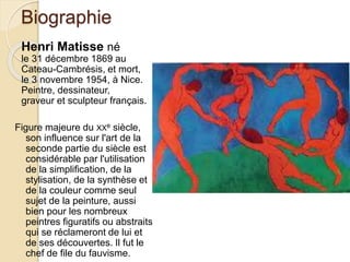 Biographie
Henri Matisse né
le 31 décembre 1869 au
Cateau-Cambrésis, et mort,
le 3 novembre 1954, à Nice.
Peintre, dessinateur,
graveur et sculpteur français.
Figure majeure du XXe siècle,
son influence sur l'art de la
seconde partie du siècle est
considérable par l'utilisation
de la simplification, de la
stylisation, de la synthèse et
de la couleur comme seul
sujet de la peinture, aussi
bien pour les nombreux
peintres figuratifs ou abstraits
qui se réclameront de lui et
de ses découvertes. Il fut le
chef de file du fauvisme.
 