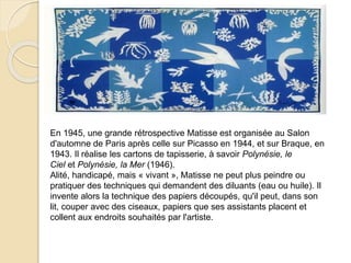 En 1945, une grande rétrospective Matisse est organisée au Salon
d'automne de Paris après celle sur Picasso en 1944, et sur Braque, en
1943. Il réalise les cartons de tapisserie, à savoir Polynésie, le
Ciel et Polynésie, la Mer (1946).
Alité, handicapé, mais « vivant », Matisse ne peut plus peindre ou
pratiquer des techniques qui demandent des diluants (eau ou huile). Il
invente alors la technique des papiers découpés, qu'il peut, dans son
lit, couper avec des ciseaux, papiers que ses assistants placent et
collent aux endroits souhaités par l'artiste.
 