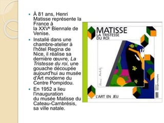  À 81 ans, Henri
Matisse représente la
France à
la XXVe Biennale de
Venise.
 Installé dans une
chambre-atelier à
l'hôtel Regina de
Nice, il réalise sa
dernière œuvre, La
Tristesse du roi, une
gouache découpée
aujourd'hui au musée
d'Art moderne du
Centre Pompidou.
 En 1952 a lieu
l'inauguration
du musée Matisse du
Cateau-Cambrésis,
sa ville natale.
 