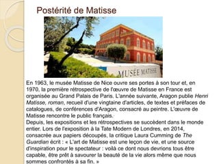 Postérité de Matisse
En 1963, le musée Matisse de Nice ouvre ses portes à son tour et, en
1970, la première rétrospective de l'œuvre de Matisse en France est
organisée au Grand Palais de Paris. L'année suivante, Aragon publie Henri
Matisse, roman, recueil d'une vingtaine d'articles, de textes et préfaces de
catalogues, de conférences d'Aragon, consacré au peintre. L'œuvre de
Matisse rencontre le public français..
Depuis, les expositions et les rétrospectives se succèdent dans le monde
entier. Lors de l'exposition à la Tate Modern de Londres, en 2014,
consacrée aux papiers découpés, la critique Laura Cumming de The
Guardian écrit : « L'art de Matisse est une leçon de vie, et une source
d'inspiration pour le spectateur : voilà ce dont nous devrions tous être
capable, être prêt à savourer la beauté de la vie alors même que nous
sommes confrontés à sa fin. »
 
