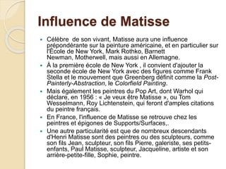 Influence de Matisse
 Célèbre de son vivant, Matisse aura une influence
prépondérante sur la peinture américaine, et en particulier sur
l'École de New York, Mark Rothko, Barnett
Newman, Motherwell, mais aussi en Allemagne.
 À la première école de New York , il convient d'ajouter la
seconde école de New York avec des figures comme Frank
Stella et le mouvement que Greenberg définit comme la Post-
Painterly-Abstraction, le Colorfield Painting.
 Mais également les peintres du Pop Art, dont Warhol qui
déclare, en 1956 : « Je veux être Matisse », ou Tom
Wesselmann, Roy Lichtenstein, qui feront d'amples citations
du peintre français.
 En France, l'influence de Matisse se retrouve chez les
peintres et épigones de Supports/Surfaces,.
 Une autre particularité est que de nombreux descendants
d'Henri Matisse sont des peintres ou des sculpteurs, comme
son fils Jean, sculpteur, son fils Pierre, galeriste, ses petits-
enfants, Paul Matisse, sculpteur, Jacqueline, artiste et son
arrière-petite-fille, Sophie, peintre.
 